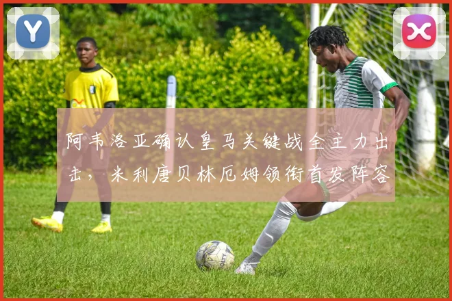 阿韦洛亚确认皇马关键战全主力出击，米利唐贝林厄姆领衔首发阵容解析
