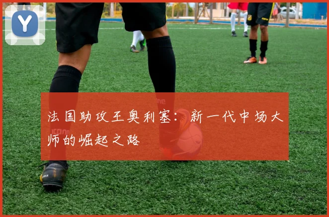 法国助攻王奥利塞:新一代中场大师的崛起之路