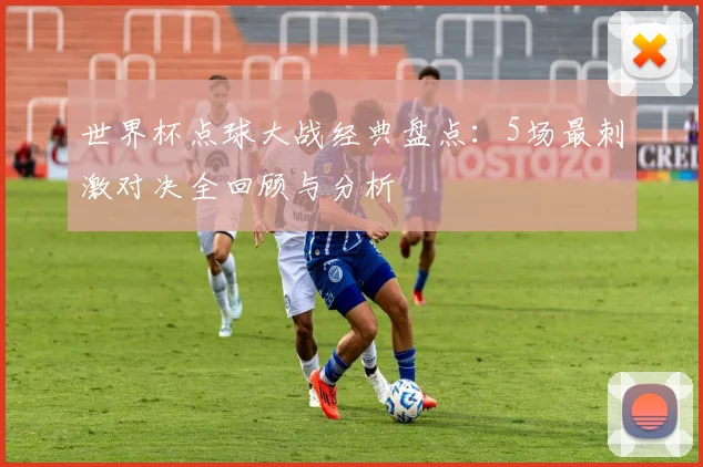 世界杯点球大战经典盘点:5场最刺激对决全回顾与分析