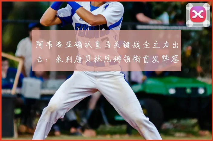 阿韦洛亚确认皇马关键战全主力出击，米利唐贝林厄姆领衔首发阵容解析