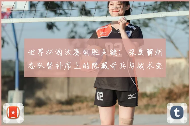 世界杯淘汰赛制胜关键:深度解析各队替补席上的隐藏奇兵与战术变招