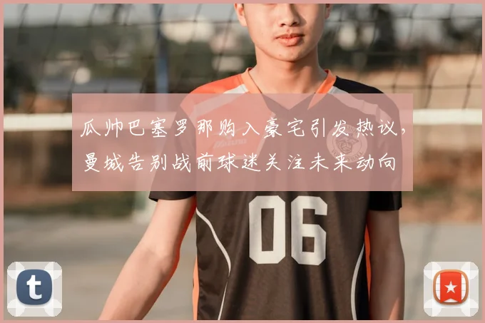 瓜帅巴塞罗那购入豪宅引发热议,曼城告别战前球迷关注未来动向